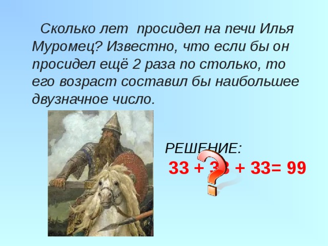  Сколько лет просидел на печи Илья Муромец? Известно, что если бы он просидел ещё 2 раза по столько, то его возраст составил бы наибольшее двузначное число.   РЕШЕНИЕ:  33 + 33 + 33= 99  
