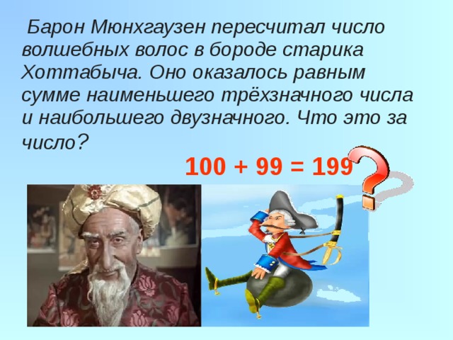  Барон Мюнхгаузен пересчитал число волшебных волос в бороде старика Хоттабыча. Оно оказалось равным сумме наименьшего трёхзначного числа и наибольшего двузначного. Что это за число ?   100 + 99 = 199 