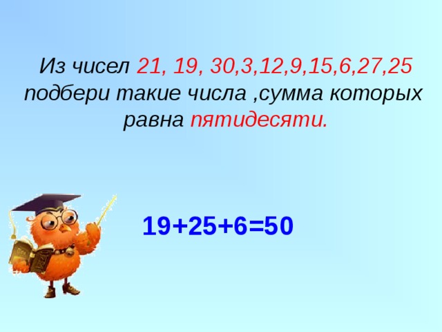 Из чисел 21, 19, 30,3,12,9,15,6,27,25  подбери такие числа ,сумма которых  равна пятидесяти. 19+25+6=50   