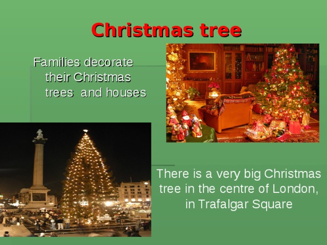 Christmas tree Families decorate their Christmas trees and houses There is a very big Christmas tree in the centre of London, in Trafalgar Square 