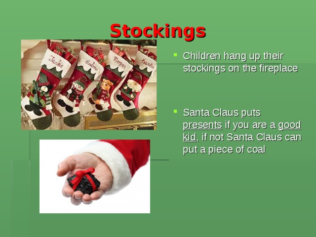 Stockings  Children hang up their stockings on the fireplace Santa Claus puts presents if you are a good kid , if not Santa Claus can put a piece of coal 