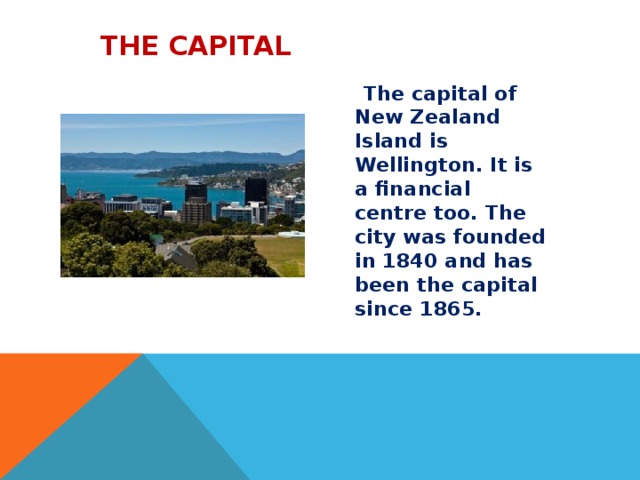  The capital   The capital of New Zealand Island is Wellington. It is a financial centre too. The city was founded in 1840 and has been the capital since 1865.  