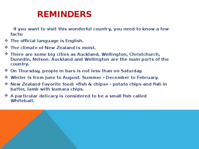  Reminders  If you want to visit this wonderful country, you need to know a few facts: The official language is English. The climate of New Zealand is moist. There are some big cities as Auckland, Wellington, Christchurch, Dunedin, Nelson. Auckland and Wellington are the main ports of the country. On Thursday, people in bars is not less than on Saturday. Winter is from June to August. Summer - December to February. New Zealand Favorite food: «fish & chips» - potato chips and fish in batter, lamb with kumara chips. A particular delicacy is considered to be a small fish called Whitebait.  