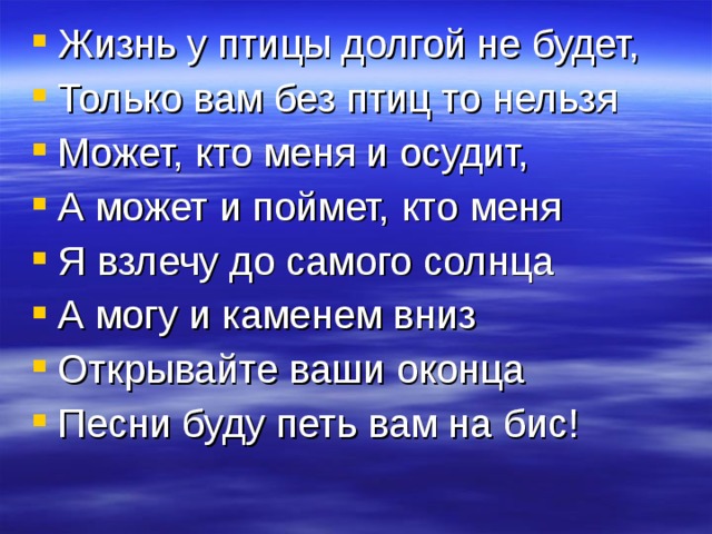 Жизнь у птицы долгой не будет, Только вам без птиц то нельзя Может, кто меня и осудит, А может и поймет, кто меня Я взлечу до самого солнца А могу и каменем вниз Открывайте ваши оконца Песни буду петь вам на бис! 