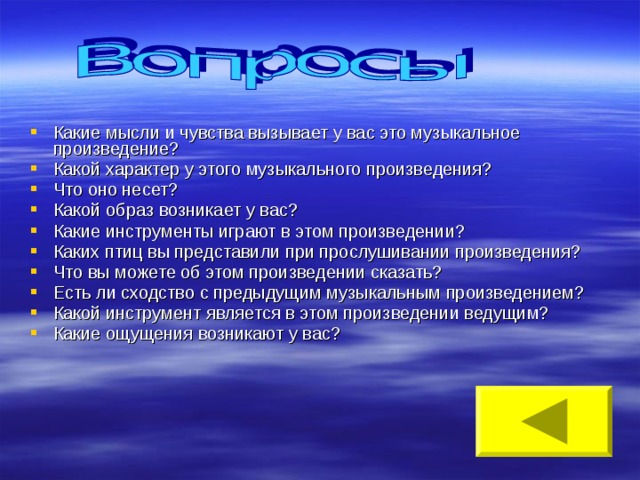 Какие мысли и чувства вызывает у вас это музыкальное произведение? Какой характер у этого музыкального произведения? Что оно несет? Какой образ возникает у вас? Какие инструменты играют в этом произведении? Каких птиц вы представили при прослушивании произведения? Что вы можете об этом произведении сказать? Есть ли сходство с предыдущим музыкальным произведением? Какой инструмент является в этом произведении ведущим? Какие ощущения возникают у вас? 
