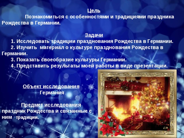 Цель  Познакомиться с особенностями и традициями праздника Рождества в Германии.  Задачи 1. Исследовать традиции празднования Рождества в Германии. 2. Изучить материал о культуре празднования Рождества в Германии. 3. Показать своеобразие культуры Германии. 4. Представить результаты моей работы в виде презентации.   Объект  исследования  Германия  Предмет  исследования праздник Рождества и связанные с ним традиции. 