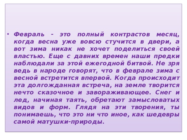    Февраль - это полный контрастов месяц, когда весна уже вовсю стучится в двери, а вот зима никак не хочет поделиться своей властью. Еще с давних времен наши предки наблюдали за этой ежегодной битвой. Не зря ведь в народе говорят, что в феврале зима с весной встретится впервой. Когда происходит эта долгожданная встреча, на земле творится нечто сказочное и завораживающее. Снег и лед, начиная таять, обретают замысловатых видов и форм. Глядя на эти творения, ты понимаешь, что это ни что иное, как шедевры самой матушки-природы. 