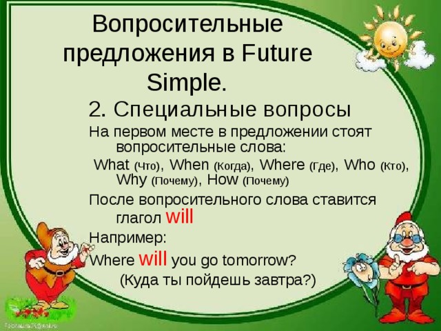 Вопросительные предложения в Future Simple. 2 . Специальные вопросы На первом месте в предложении стоят вопросительные слова:  What  (Что) , When  (Когда) , Where  (Где) , Who  (Кто) , Why  (Почему) , How  (Почему) После вопросительного слова ставится глагол will Например: Where will you go tomorrow?  ( Куда ты пойдешь завтра?) 