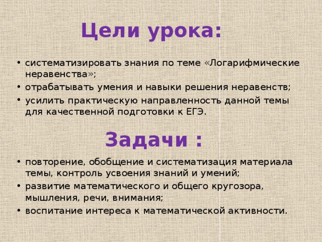 Цели урока: систематизировать знания по теме «Логарифмические неравенства»; отрабатывать умения и навыки решения неравенств; усилить практическую направленность данной темы для качественной подготовки к ЕГЭ. Задачи : повторение, обобщение и систематизация материала темы, контроль усвоения знаний и умений; развитие математического и общего кругозора, мышления, речи, внимания; воспитание интереса к математической активности. 