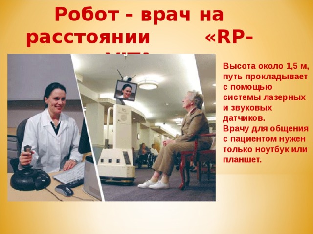Робот - врач на расстоянии «RP-VITA». Высота около 1,5 м, путь прокладывает с помощью системы лазерных и звуковых датчиков. Врачу для общения с пациентом нужен только ноутбук или планшет.  