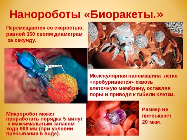 Нанороботы «Биоракеты. »  Перемещаются со скоростью, равной 150 своим диаметрам за секунду. Молекулярная наномашина легко «пробуривается» сквозь клеточную мембрану, оставляя поры и приводя к гибели клетки. Размер не превышает 20 мкм. Микроробот может проработать порядка 5 минут с максимальным запасом хода 900 мм (при условии пребывания в воде).   