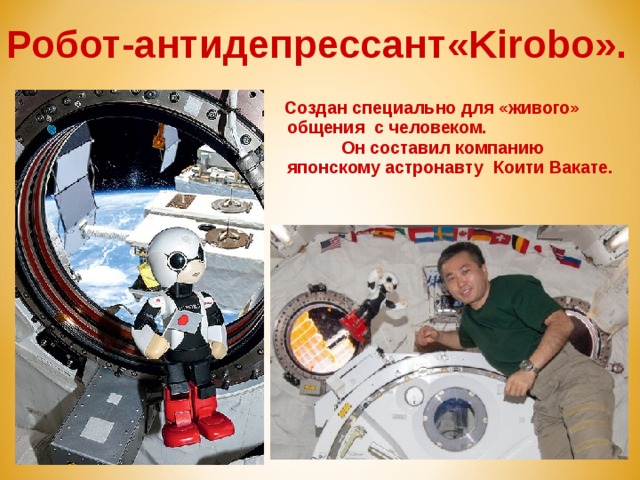 Робот-антидепрессант«Kirobo».  Создан специально для «живого» общения с человеком.  Он составил компанию японскому астронавту Коити Вакате. 