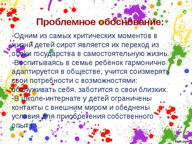  Проблемное обоснование: -Одним из самых критических моментов в жизни детей сирот является их переход из опеки государства в самостоятельную жизнь. -Воспитываясь в семье ребёнок гармонично адаптируется в обществе, учится соизмерять свои потребности с возможностями: обслуживать себя, заботится о свои близких. -В школе-интернате у детей ограничены контакты с внешним миром и обеднены условия для приобретения собственного опыта. 