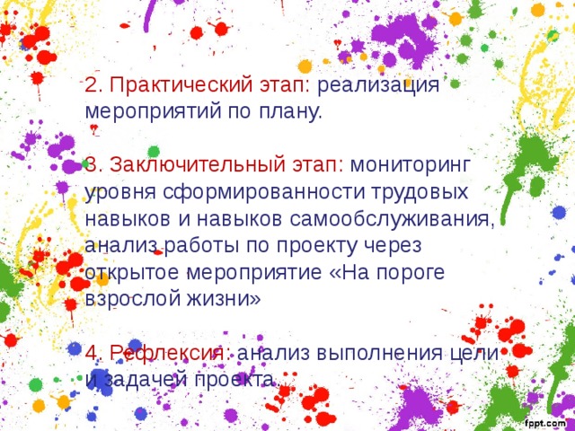 2. Практический этап: реализация мероприятий по плану. 3. Заключительный этап: мониторинг уровня сформированности трудовых навыков и навыков самообслуживания, анализ работы по проекту через открытое мероприятие «На пороге взрослой жизни» 4. Рефлексия: анализ выполнения цели и задачей проекта. 