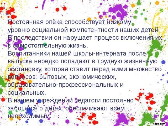 Постоянная опёка способствует низкому уровню социальной компетентности наших детей. В последствии он нарушает процесс включения их в самостоятельную жизнь. Воспитанники нашей школы-интерната после выпуска нередко попадают в трудную жизненную обстановку, которая ставит перед ними множество вопросов: бытовых, экономических, образовательно-профессиональных и социальных. В нашем учреждении педагоги постоянно заботятся о детях, обеспечивают всем необходимым. 