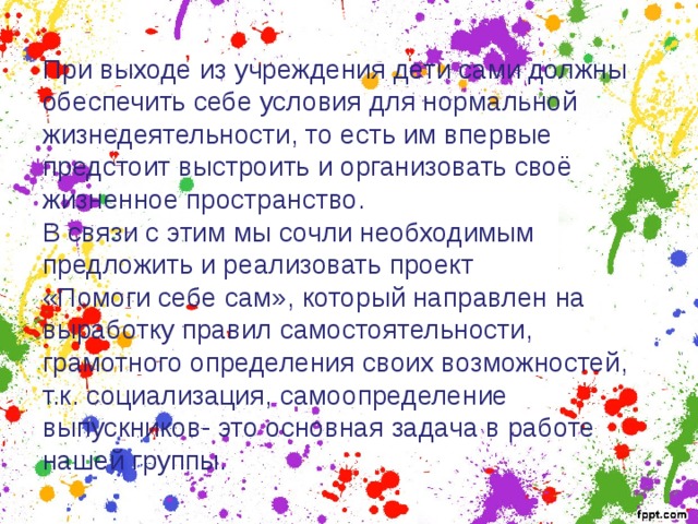 При выходе из учреждения дети сами должны обеспечить себе условия для нормальной жизнедеятельности, то есть им впервые предстоит выстроить и организовать своё жизненное пространство. В связи с этим мы сочли необходимым предложить и реализовать проект «Помоги себе сам», который направлен на выработку правил самостоятельности, грамотного определения своих возможностей, т.к. социализация, самоопределение выпускников- это основная задача в работе нашей группы. 