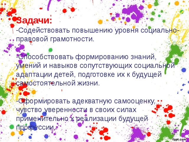 Задачи: -Содействовать повышению уровня социально- правовой грамотности. -Способствовать формированию знаний, умений и навыков сопутствующих социальной адаптации детей, подготовке их к будущей самостоятельной жизни. -Сформировать адекватную самооценку, чувство уверенности в своих силах применительно к реализации будущей профессии. 