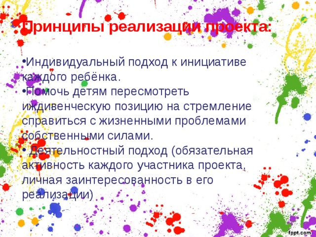 Принципы реализации проекта:  Индивидуальный подход к инициативе каждого ребёнка. Помочь детям пересмотреть иждивенческую позицию на стремление справиться с жизненными проблемами собственными силами.  Деятельностный подход (обязательная активность каждого участника проекта, личная заинтересованность в его реализации)     