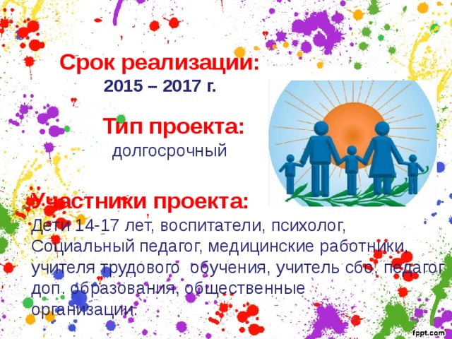 Срок реализации:  2015 – 2017 г. Тип проекта:  долгосрочный Участники проекта: Дети 14-17 лет, воспитатели, психолог, Социальный педагог, медицинские работники, учителя трудового обучения, учитель сбо, педагог доп. образования, общественные организации. 