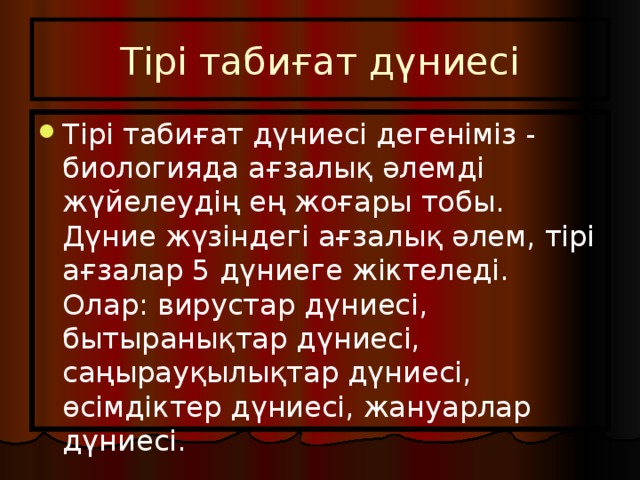 Тірі табиғат дүниесі Тірі табиғат дүниесі дегеніміз - биологияда ағзалық әлемді жүйелеудің ең жоғары тобы. Дүние жүзіндегі ағзалық әлем, тірі ағзалар 5 дүниеге жіктеледі. Олар: вирустар дүниесі, бытыранықтар дүниесі, саңырауқылықтар дүниесі, өсімдіктер дүниесі, жануарлар дүниесі. 
