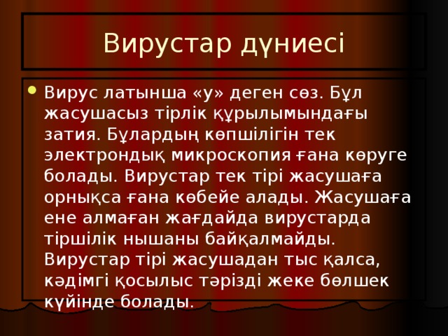 Вирустар дүниесі Вирус латынша «у» деген сөз. Бұл жасушасыз тірлік құрылымындағы затия. Бұлардың көпшілігін тек электрондық микроскопия ғана көруге болады. Вирустар тек тірі жасушаға орнықса ғана көбейе алады. Жасушаға ене алмаған жағдайда вирустарда тіршілік нышаны байқалмайды. Вирустар тірі жасушадан тыс қалса, кәдімгі қосылыс тәрізді жеке бөлшек күйінде болады. 