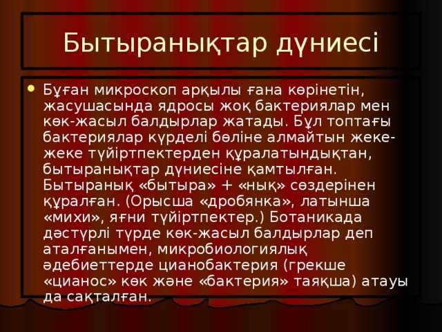 Бытыранықтар дүниесі Бұған микроскоп арқылы ғана көрінетін, жасушасында ядросы жоқ бактериялар мен көк-жасыл балдырлар жатады. Бұл топтағы бактериялар күрделі бөліне алмайтын жеке-жеке түйіртпектерден құралатындықтан, бытыранықтар дүниесіне қамтылған. Бытыранық «бытыра» + «нық» сөздерінен құралған. (Орысша «дробянка», латынша «михи», яғни түйіртпектер.) Ботаникада дәстүрлі түрде көк-жасыл балдырлар деп аталғанымен, микробиологиялық әдебиеттерде цианобактерия (грекше «цианос» көк және «бактерия» таяқша) атауы да сақталған. 