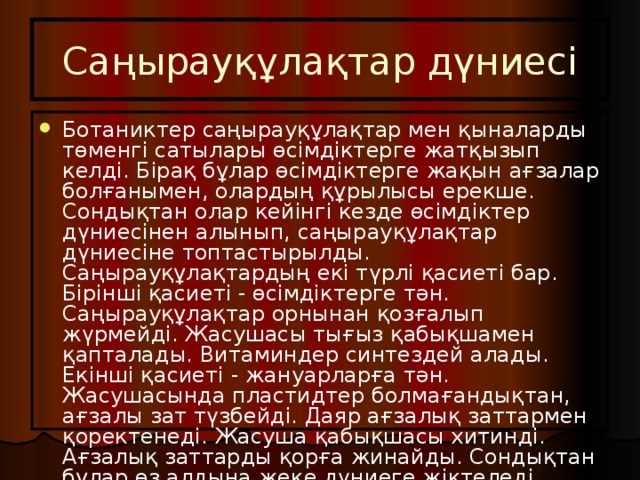 Саңырауқұлақтар дүниесі Ботаниктер саңырауқұлақтар мен қыналарды төменгі сатылары өсімдіктерге жатқызып келді. Бірақ бұлар өсімдіктерге жақын ағзалар болғанымен, олардың құрылысы ерекше. Сондықтан олар кейінгі кезде өсімдіктер дүниесінен алынып, саңырауқұлақтар дүниесіне топтастырылды. Саңырауқұлақтардың екі түрлі қасиеті бар. Бірінші қасиеті - өсімдіктерге тән. Саңырауқұлақтар орнынан қозғалып жүрмейді. Жасушасы тығыз қабықшамен қапталады. Витаминдер синтездей алады. Екінші қасиеті - жануарларға тән. Жасушасында пластидтер болмағандықтан, ағзалы зат түзбейді. Даяр ағзалық заттармен қоректенеді. Жасуша қабықшасы хитинді. Ағзалық заттарды қорға жинайды. Сондықтан бұлар өз алдына жеке дүниеге жіктеледі. 