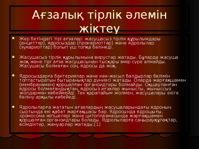 Ағзалық тірлік әлемін жіктеу Жер бетіндегі тірі ағзалар: жасушасыз тірлік құрылымдары (анциттер), ядросыздар (прокариоттар) және ядролылар (эукариоттар) болып үш топқа бөлінеді. Жасушасыз тірлік құрылымына вирустар жатады. Бұларда жасуша жоқ және тірі ағза жасушасынан тысқары өмір сүре алмайды. Жасушасы болмаған соң, ядросы да жоқ. Ядросыздарға бактериялар және көк-жасыл балдырлар бөлімін топтастыратын бытыранықтар дүниесі жатады. Оларда жарғақшамен (мембранамен) қоршалған органоидтары болмайды. Оқшауланған ядросы болмағандықтан, ядросыз ағзалар жынысты, жыныссыз жолдармен көбеймейді. Тек қарапайым жолмен, жасушалары екіге бөліну арқылы көбейеді. Ядролыларға жататын ағзалардың жасушаларындағы ядроның сыртында екі қабат жарғақшасы бар. Ядросында ядрошығы, хромосома жіпшелері және цитоплазмасында жарғақшамен қоршалған органоидтары болады. Ядролыларға саңырауқұлақтар, өсімдіктер, жануарлар жатады.[1] 