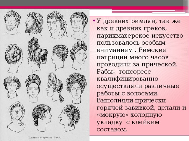 У древних римлян, так же как и древних греков, парикмахерское искусство пользовалось особым вниманием . Римские патриции много часов проводили за прической. Рабы- тонсоресс квалифицированно осуществляли различные работы с волосами. Выполняли прически горячей завивкой, делали и «мокрую» холодную укладку с клейким составом. 