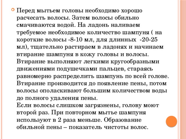 Перед мытьем головы необходимо хорошо расчесать волосы. Затем волосы обильно смачиваются водой. На ладонь наливаем требуемое необходимое количество шампуня ( на короткие волосы -8-10 мл, для длинных -20-25 мл), тщательно растираем в ладонях и начинаем втирание шампуня в кожу головы и волосы. Втирание выполняют легкими кругообразными движениями подушечками пальцев, стараясь равномерно распределить шампунь по всей голове. Втирание производится до появление пены, потом волосы ополаскивают большим количеством воды до полного удаления пены.  Если волосы слишком загрязнены, голову моют второй раз. При повторном мытье шампуня используют в 2 раза меньше. Образование обильной пены – показатель чистоты волос. 