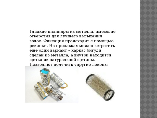 Гладкие цилиндры из металла, имеющие отверстия для лучшего высыхания волос. Фиксация происходит с помощью резинки. На прилавках можно встретить еще один вариант – каркас бигуди сделан из металла, а внутри находится щетка из натуральной щетины. Позволяют получить упругие локоны 