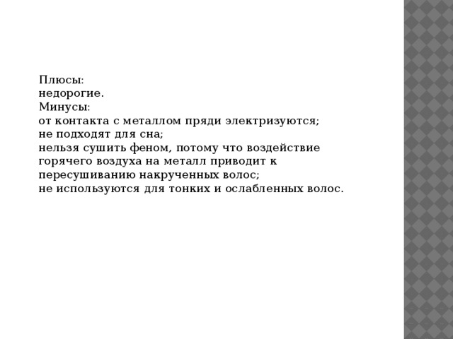Плюсы: недорогие. Минусы: от контакта с металлом пряди электризуются; не подходят для сна; нельзя сушить феном, потому что воздействие горячего воздуха на металл приводит к пересушиванию накрученных волос; не используются для тонких и ослабленных волос. 