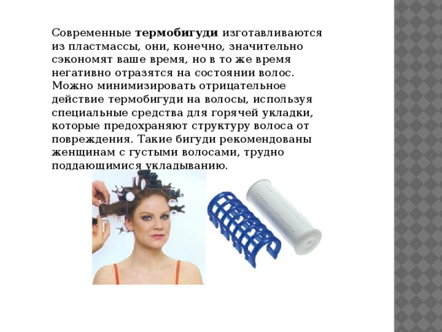 Современные  термобигуди  изготавливаются из пластмассы, они, конечно, значительно сэкономят ваше время, но в то же время негативно отразятся на состоянии волос. Можно минимизировать отрицательное действие термобигуди на волосы, используя специальные средства для горячей укладки, которые предохраняют структуру волоса от повреждения. Такие бигуди рекомендованы женщинам с густыми волосами, трудно поддающимися укладыванию. 