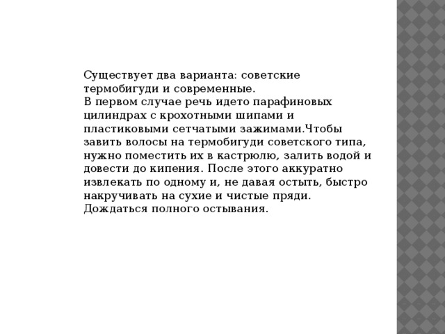 Существует два варианта: советские термобигуди и современные. В первом случае речь идето парафиновых цилиндрах с крохотными шипами и пластиковыми сетчатыми зажимами.Чтобы завить волосы на термобигуди советского типа, нужно поместить их в кастрюлю, залить водой и довести до кипения. После этого аккуратно извлекать по одному и, не давая остыть, быстро накручивать на сухие и чистые пряди. Дождаться полного остывания. 