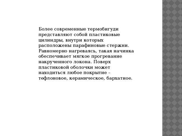 Более современные термобигуди представляют собой пластиковые цилиндры, внутри которых расположены парафиновые стержни. Равномерно нагреваясь, такая начинка обеспечивает мягкое прогревание накрученного локона. Поверх пластиковой оболочки может находиться любое покрытие – тефлоновое, керамическое, бархатное. 