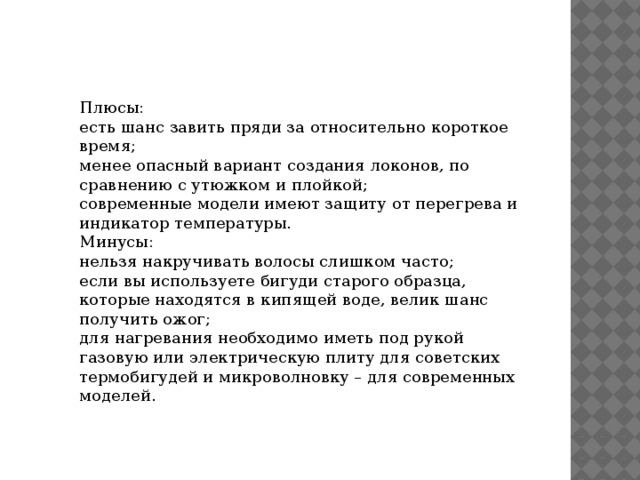 Плюсы: есть шанс завить пряди за относительно короткое время; менее опасный вариант создания локонов, по сравнению с утюжком и плойкой; современные модели имеют защиту от перегрева и индикатор температуры. Минусы: нельзя накручивать волосы слишком часто; если вы используете бигуди старого образца, которые находятся в кипящей воде, велик шанс получить ожог; для нагревания необходимо иметь под рукой газовую или электрическую плиту для советских термобигудей и микроволновку – для современных моделей. 