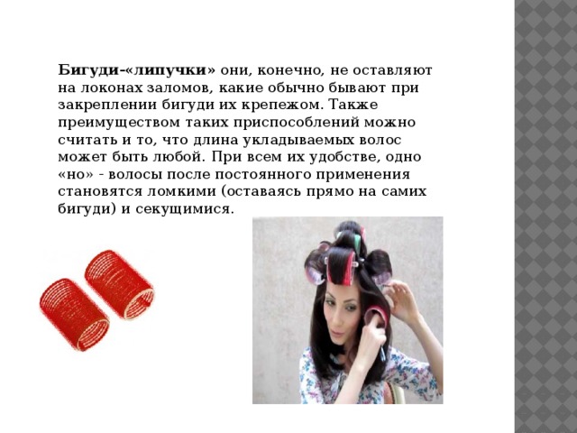 Бигуди-«липучки»  они, конечно, не оставляют на локонах заломов, какие обычно бывают при закреплении бигуди их крепежом. Также преимуществом таких приспособлений можно считать и то, что длина укладываемых волос может быть любой. При всем их удобстве, одно «но» - волосы после постоянного применения становятся ломкими (оставаясь прямо на самих бигуди) и секущимися. 