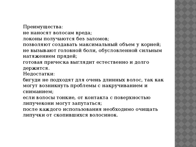 Преимущества: не наносят волосам вреда; локоны получаются без заломов; позволяют создавать максимальный объем у корней; не вызывают головной боли, обусловленной сильным натяжением прядей; готовая прическа выглядит естественно и долго держится. Недостатки: бигуди не подходят для очень длинных волос, так как могут возникнуть проблемы с накручиванием и сниманием; если волосы тонкие, от контакта с поверхностью липучекони могут запутаться; после каждого использования необходимо очищать липучки от скопившихся волосинок. 