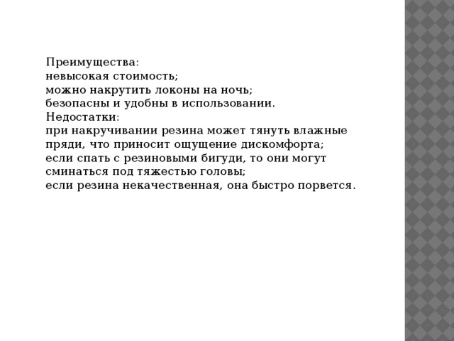 Преимущества: невысокая стоимость; можно накрутить локоны на ночь; безопасны и удобны в использовании. Недостатки: при накручивании резина может тянуть влажные пряди, что приносит ощущение дискомфорта; если спать с резиновыми бигуди, то они могут сминаться под тяжестью головы; если резина некачественная, она быстро порвется. 