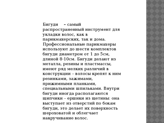 Бигуди       –  самый распространенный инструмент для укладки волос, как в парикмахерских, так и дома. Профессиональные парикмахеры используют до шести комплектов бигуди диаметром от 1 до 5см, длиной 8-10см. Бигуди делают из металла, резины и пластмассы, имеют ряд мелких различий в конструкции – волосы крепят к ним резинками, зажимами, прижимными планками, специальными шпильками. Внутри бигуди иногда располагаются щипчики – ершики из щетины: она выступает из отверстий по бокам бигуди, это делает их поверхность шероховатой и облегчает накручивание волос.                          