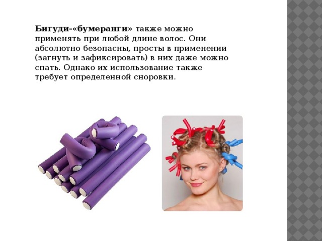 Бигуди-«бумеранги»  также можно применять при любой длине волос. Они абсолютно безопасны, просты в применении (загнуть и зафиксировать) в них даже можно спать. Однако их использование также требует определенной сноровки. 