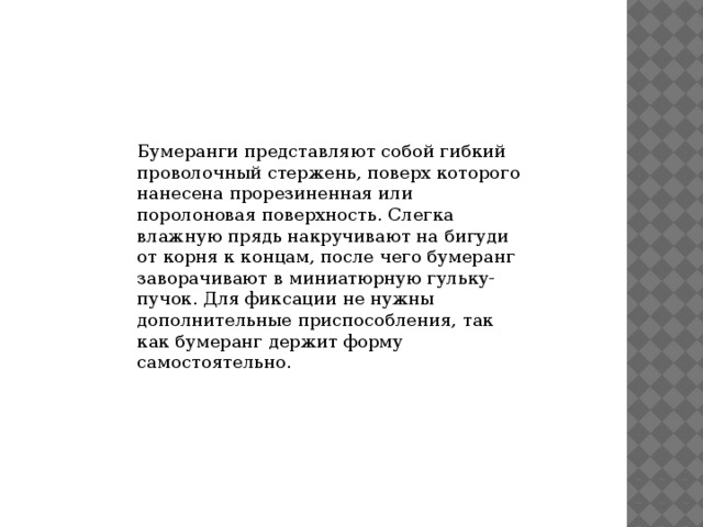 Бумеранги представляют собой гибкий проволочный стержень, поверх которого нанесена прорезиненная или поролоновая поверхность. Слегка влажную прядь накручивают на бигуди от корня к концам, после чего бумеранг заворачивают в миниатюрную гульку-пучок. Для фиксации не нужны дополнительные приспособления, так как бумеранг держит форму самостоятельно. 
