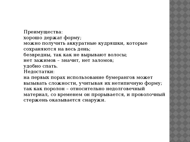 Преимущества: хорошо держат форму; можно получить аккуратные кудряшки, которые сохраняются на весь день; безвредны, так как не вырывают волосы; нет зажимов – значит, нет заломов; удобно спать. Недостатки: на первых порах использование бумерангов может вызывать сложности, учитывая их нетипичную форму; так как поролон – относительно недолговечный материал, со временем он прорывается, и проволочный стержень оказывается снаружи. 