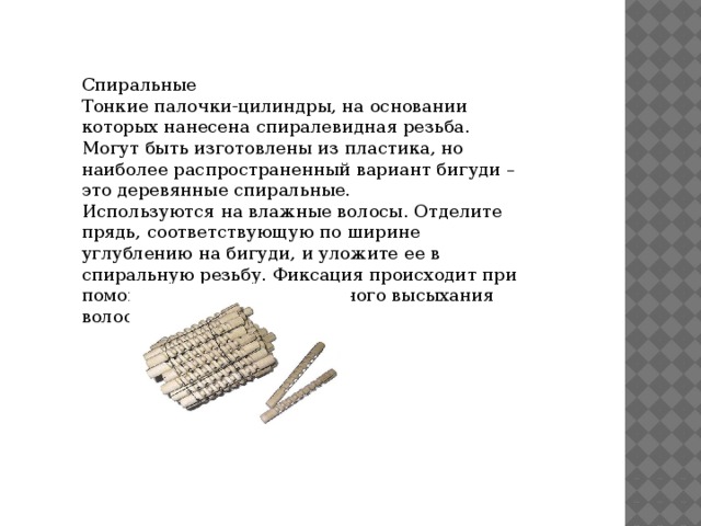 Спиральные Тонкие палочки-цилиндры, на основании которых нанесена спиралевидная резьба. Могут быть изготовлены из пластика, но наиболее распространенный вариант бигуди – это деревянные спиральные. Используются на влажные волосы. Отделите прядь, соответствующую по ширине углублению на бигуди, и уложите ее в спиральную резьбу. Фиксация происходит при помощи резинок. После полного высыхания волос бигуди снимают. 