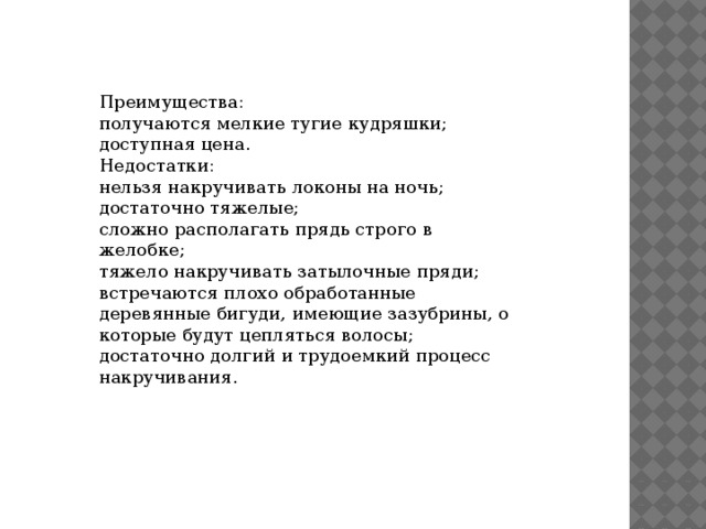 Преимущества: получаются мелкие тугие кудряшки; доступная цена. Недостатки: нельзя накручивать локоны на ночь; достаточно тяжелые; сложно располагать прядь строго в желобке; тяжело накручивать затылочные пряди; встречаются плохо обработанные деревянные бигуди, имеющие зазубрины, о которые будут цепляться волосы; достаточно долгий и трудоемкий процесс накручивания. 