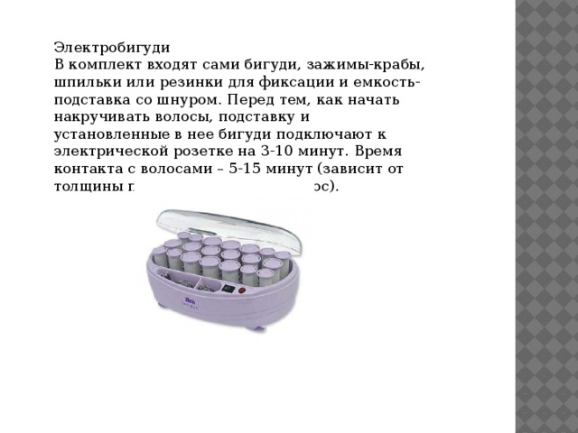 Электробигуди В комплект входят сами бигуди, зажимы-крабы, шпильки или резинки для фиксации и емкость-подставка со шнуром. Перед тем, как начать накручивать волосы, подставку и установленные в нее бигуди подключают к электрической розетке на 3-10 минут. Время контакта с волосами – 5-15 минут (зависит от толщины прядей и структуры волос). 