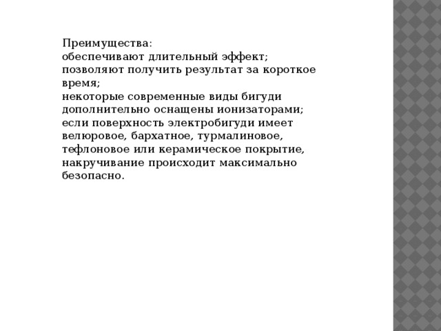 Преимущества: обеспечивают длительный эффект; позволяют получить результат за короткое время; некоторые современные виды бигуди дополнительно оснащены ионизаторами; если поверхность электробигуди имеет велюровое, бархатное, турмалиновое, тефлоновое или керамическое покрытие, накручивание происходит максимально безопасно. 