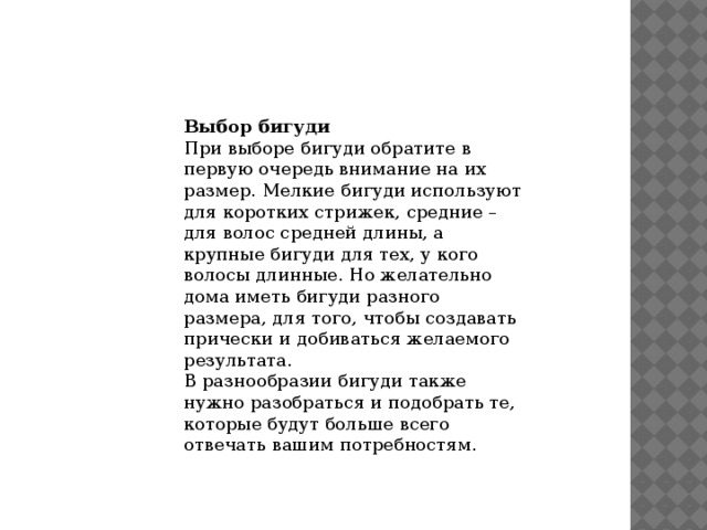 Выбор бигуди При выборе бигуди обратите в первую очередь внимание на их размер. Мелкие бигуди используют для коротких стрижек, средние – для волос средней длины, а крупные бигуди для тех, у кого волосы длинные. Но желательно дома иметь бигуди разного размера, для того, чтобы создавать прически и добиваться желаемого результата. В разнообразии бигуди также нужно разобраться и подобрать те, которые будут больше всего отвечать вашим потребностям. 
