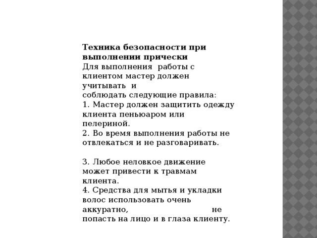 Техника безопасности при выполнении прически Для выполнения  работы с клиентом мастер должен учитывать  и соблюдать следующие правила: 1. Мастер должен защитить одежду клиента пеньюаром или пелериной. 2. Во время выполнения работы не отвлекаться и не разговаривать.                                   3. Любое неловкое движение может привести к травмам клиента. 4. Средства для мытья и укладки волос использовать очень аккуратно,                                 не попасть на лицо и в глаза клиенту. 