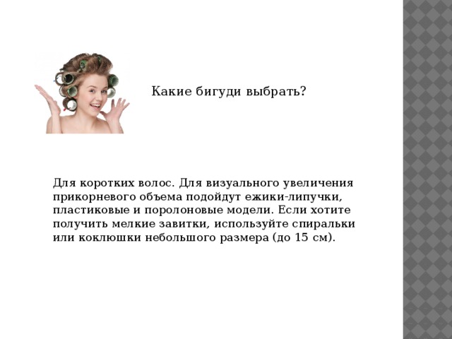Какие бигуди выбрать? Для коротких волос. Для визуального увеличения прикорневого объема подойдут ежики-липучки, пластиковые и поролоновые модели. Если хотите получить мелкие завитки, используйте спиральки или коклюшки небольшого размера (до 15 см). 